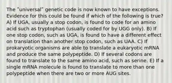 The ʺuniversalʺ genetic code is now known to have exceptions. Evidence for this could be found if which of the following is true? A) If UGA, usually a stop codon, is found to code for an amino acid such as tryptophan (usually coded for by UGG only). B) If one stop codon, such as UGA, is found to have a different effect on translation than another stop codon, such as UAA. C) If prokaryotic organisms are able to translate a eukaryotic mRNA and produce the same polypeptide. D) If several codons are found to translate to the same amino acid, such as serine. E) If a single mRNA molecule is found to translate to <a href='https://www.questionai.com/knowledge/keWHlEPx42-more-than' class='anchor-knowledge'>more than</a> one polypeptide when there are two or more AUG sites.