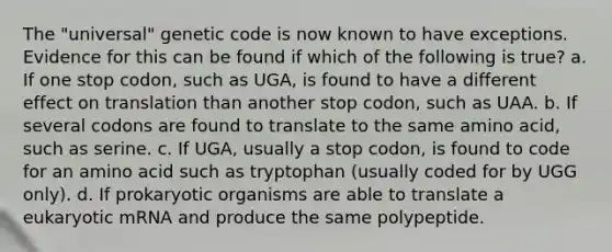 The "universal" genetic code is now known to have exceptions. Evidence for this can be found if which of the following is true? a. If one stop codon, such as UGA, is found to have a different effect on translation than another stop codon, such as UAA. b. If several codons are found to translate to the same amino acid, such as serine. c. If UGA, usually a stop codon, is found to code for an amino acid such as tryptophan (usually coded for by UGG only). d. If prokaryotic organisms are able to translate a eukaryotic mRNA and produce the same polypeptide.