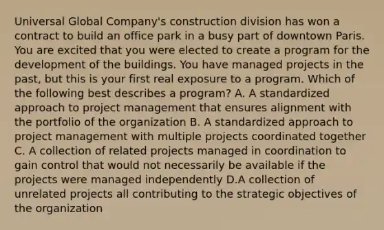 Universal Global Company's construction division has won a contract to build an office park in a busy part of downtown Paris. You are excited that you were elected to create a program for the development of the buildings. You have managed projects in the past, but this is your first real exposure to a program. Which of the following best describes a program? A. A standardized approach to project management that ensures alignment with the portfolio of the organization B. A standardized approach to project management with multiple projects coordinated together C. A collection of related projects managed in coordination to gain control that would not necessarily be available if the projects were managed independently D.A collection of unrelated projects all contributing to the strategic objectives of the organization