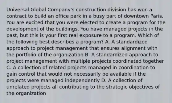 Universal Global Company's construction division has won a contract to build an office park in a busy part of downtown Paris. You are excited that you were elected to create a program for the development of the buildings. You have managed projects in the past, but this is your first real exposure to a program. Which of the following best describes a program? A. A standardized approach to project management that ensures alignment with the portfolio of the organization B. A standardized approach to project management with multiple projects coordinated together C. A collection of related projects managed in coordination to gain control that would not necessarily be available if the projects were managed independently D. A collection of unrelated projects all contributing to the strategic objectives of the organization