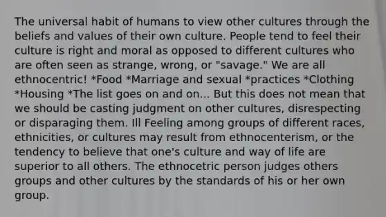 The universal habit of humans to view other cultures through the beliefs and values of their own culture. People tend to feel their culture is right and moral as opposed to different cultures who are often seen as strange, wrong, or "savage." We are all ethnocentric! *Food *Marriage and sexual *practices *Clothing *Housing *The list goes on and on... But this does not mean that we should be casting judgment on other cultures, disrespecting or disparaging them. Ill Feeling among groups of different races, ethnicities, or cultures may result from ethnocenterism, or the tendency to believe that one's culture and way of life are superior to all others. The ethnocetric person judges others groups and other cultures by the standards of his or her own group.