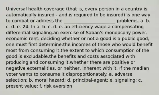 Universal health coverage (that is, every person in a country is automatically insured - and is required to be insured) is one way to combat or address the _______________________ problems. a. b. c. d. e. 24. In a. b. c. d. e. an efficiency wage.a compensating differential.signaling.an exercise of Saban's monopsony power. economic rent. deciding whether or not a good is a public good, one must first determine:the incomes of those who would benefit most from consuming it.the extent to which consumption of the good is excludable.the benefits and costs associated with producing and consuming it.whether there are positive or negative externalities, or neither, inherent with it. if the median voter wants to consume it disproportionately. a. adverse selection; b. moral hazard; d. principal-agent; e. signaling; c. present value; f. risk aversion