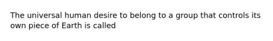 The universal human desire to belong to a group that controls its own piece of Earth is called