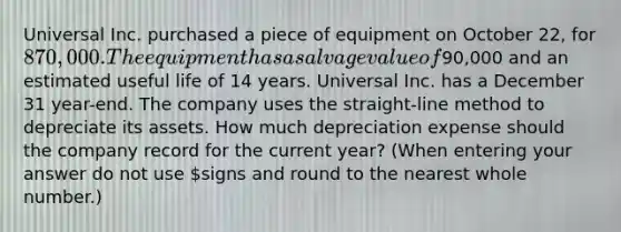 Universal Inc. purchased a piece of equipment on October 22, for 870,000. The equipment has a salvage value of90,000 and an estimated useful life of 14 years. Universal Inc. has a December 31 year-end. The company uses the straight-line method to depreciate its assets. How much depreciation expense should the company record for the current year? (When entering your answer do not use signs and round to the nearest whole number.)