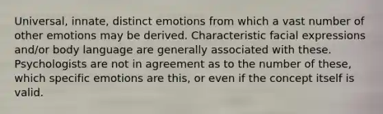 Universal, innate, distinct emotions from which a vast number of other emotions may be derived. Characteristic facial expressions and/or body language are generally associated with these. Psychologists are not in agreement as to the number of these, which specific emotions are this, or even if the concept itself is valid.