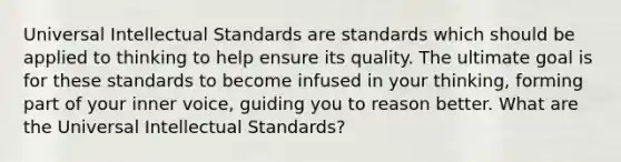 Universal Intellectual Standards are standards which should be applied to thinking to help ensure its quality. The ultimate goal is for these standards to become infused in your thinking, forming part of your inner voice, guiding you to reason better. What are the Universal Intellectual Standards?