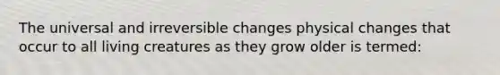 The universal and irreversible changes physical changes that occur to all living creatures as they grow older is termed: