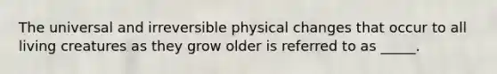 The universal and irreversible physical changes that occur to all living creatures as they grow older is referred to as _____.