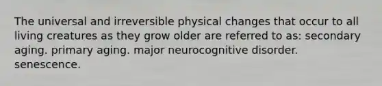 The universal and irreversible physical changes that occur to all living creatures as they grow older are referred to as: secondary aging. primary aging. major neurocognitive disorder. senescence.