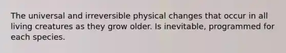 The universal and irreversible physical changes that occur in all living creatures as they grow older. Is inevitable, programmed for each species.