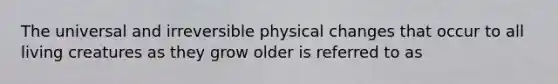 The universal and irreversible physical changes that occur to all living creatures as they grow older is referred to as