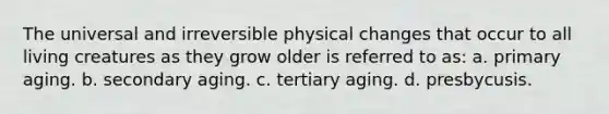 The universal and irreversible physical changes that occur to all living creatures as they grow older is referred to as: a. primary aging. b. secondary aging. c. tertiary aging. d. presbycusis.