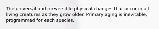 The universal and irreversible physical changes that occur in all living creatures as they grow older. Primary aging is inevitable, programmed for each species.