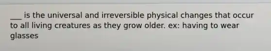 ___ is the universal and irreversible physical changes that occur to all living creatures as they grow older. ex: having to wear glasses