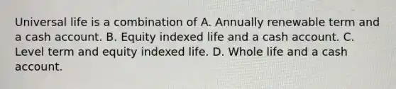 Universal life is a combination of A. Annually renewable term and a cash account. B. Equity indexed life and a cash account. C. Level term and equity indexed life. D. Whole life and a cash account.