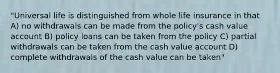 "Universal life is distinguished from whole life insurance in that A) no withdrawals can be made from the policy's cash value account B) policy loans can be taken from the policy C) partial withdrawals can be taken from the cash value account D) complete withdrawals of the cash value can be taken"