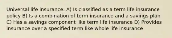 Universal life​ insurance: A) Is classified as a term life insurance policy B) Is a combination of term insurance and a savings plan C) Has a savings component like term life insurance D) Provides insurance over a specified term like whole life insurance