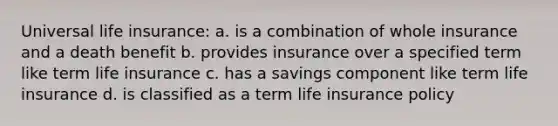 Universal life insurance: a. is a combination of whole insurance and a death benefit b. provides insurance over a specified term like term life insurance c. has a savings component like term life insurance d. is classified as a term life insurance policy