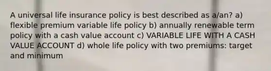 A universal life insurance policy is best described as a/an? a) flexible premium variable life policy b) annually renewable term policy with a cash value account c) VARIABLE LIFE WITH A CASH VALUE ACCOUNT d) whole life policy with two premiums: target and minimum