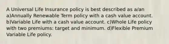 A Universal Life Insurance policy is best described as a/an a)Annually Renewable Term policy with a cash value account. b)Variable Life with a cash value account. c)Whole Life policy with two premiums: target and minimum. d)Flexible Premium Variable Life policy.