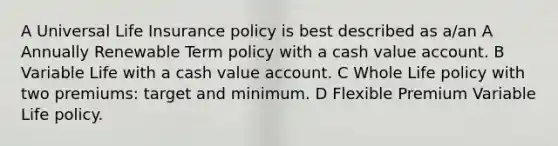 A Universal Life Insurance policy is best described as a/an A Annually Renewable Term policy with a cash value account. B Variable Life with a cash value account. C Whole Life policy with two premiums: target and minimum. D Flexible Premium Variable Life policy.