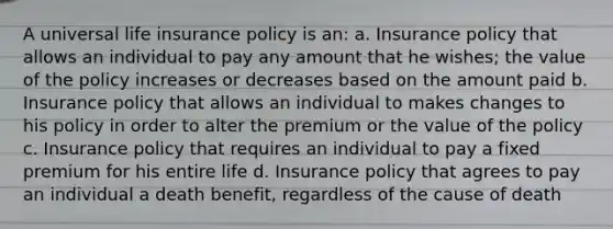 A universal life insurance policy is an: a. Insurance policy that allows an individual to pay any amount that he wishes; the value of the policy increases or decreases based on the amount paid b. Insurance policy that allows an individual to makes changes to his policy in order to alter the premium or the value of the policy c. Insurance policy that requires an individual to pay a fixed premium for his entire life d. Insurance policy that agrees to pay an individual a death benefit, regardless of the cause of death