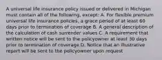 A universal life insurance policy issued or delivered in Michigan must contain all of the following, except: A. For flexible premium universal life insurance policies, a grace period of at least 60 days prior to termination of coverage B. A general description of the calculation of cash surrender values C. A requirement that written notice will be sent to the policyowner at least 30 days prior to termination of coverage D. Notice that an illustrative report will be sent to the policyowner upon request