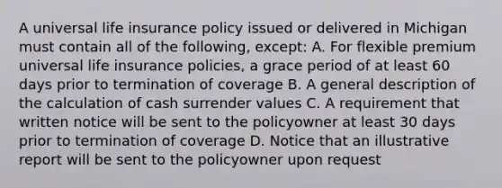 A universal life insurance policy issued or delivered in Michigan must contain all of the following, except: A. For flexible premium universal life insurance policies, a grace period of at least 60 days prior to termination of coverage B. A general description of the calculation of cash surrender values C. A requirement that written notice will be sent to the policyowner at least 30 days prior to termination of coverage D. Notice that an illustrative report will be sent to the policyowner upon request