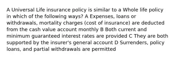 A Universal Life insurance policy is similar to a Whole life policy in which of the following ways? A Expenses, loans or withdrawals, mortality charges (cost of insurance) are deducted from the cash value account monthly B Both current and minimum guaranteed interest rates are provided C They are both supported by the insurer's general account D Surrenders, policy loans, and partial withdrawals are permitted