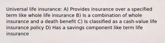 Universal life​ insurance: A) Provides insurance over a specified term like whole life insurance B) Is a combination of whole insurance and a death benefit C) Is classified as a cash-value life insurance policy D) Has a savings component like term life insurance