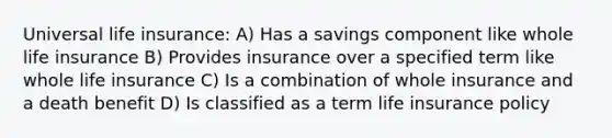 Universal life​ insurance: A) Has a savings component like whole life insurance B) Provides insurance over a specified term like whole life insurance C) Is a combination of whole insurance and a death benefit D) Is classified as a term life insurance policy