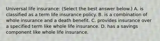 Universal life​ insurance: ​(Select the best answer​ below.) A. is classified as a term life insurance policy. B. is a combination of whole insurance and a death benefit. C. provides insurance over a specified term like whole life insurance. D. has a savings component like whole life insurance.