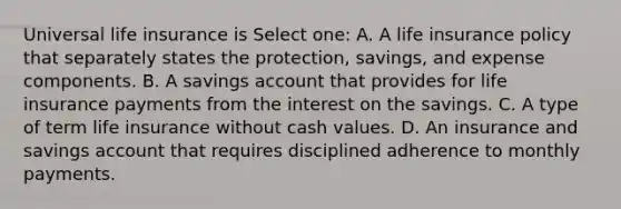 Universal life insurance is Select one: A. A life insurance policy that separately states the protection, savings, and expense components. B. A savings account that provides for life insurance payments from the interest on the savings. C. A type of term life insurance without cash values. D. An insurance and savings account that requires disciplined adherence to monthly payments.