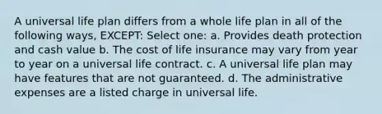 A universal life plan differs from a whole life plan in all of the following ways, EXCEPT: Select one: a. Provides death protection and cash value b. The cost of life insurance may vary from year to year on a universal life contract. c. A universal life plan may have features that are not guaranteed. d. The administrative expenses are a listed charge in universal life.