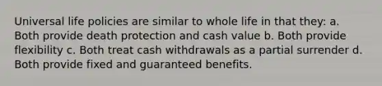 Universal life policies are similar to whole life in that they: a. Both provide death protection and cash value b. Both provide flexibility c. Both treat cash withdrawals as a partial surrender d. Both provide fixed and guaranteed benefits.