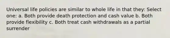 Universal life policies are similar to whole life in that they: Select one: a. Both provide death protection and cash value b. Both provide flexibility c. Both treat cash withdrawals as a partial surrender