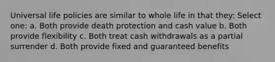 Universal life policies are similar to whole life in that they: Select one: a. Both provide death protection and cash value b. Both provide flexibility c. Both treat cash withdrawals as a partial surrender d. Both provide fixed and guaranteed benefits