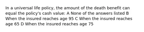 In a universal life policy, the amount of the death benefit can equal the policy's cash value: A None of the answers listed B When the insured reaches age 95 C When the insured reaches age 65 D When the insured reaches age 75