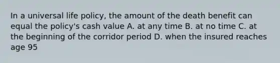 In a universal life policy, the amount of the death benefit can equal the policy's cash value A. at any time B. at no time C. at the beginning of the corridor period D. when the insured reaches age 95