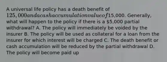 A universal life policy has a death benefit of 125,000 and a cash accumulation value of15,000. Generally, what will happen to the policy if there is a 5,000 partial withdrawal? A. The policy will immediately be voided by the insurer B. The policy will be used as collateral for a loan from the insurer for which interest will be charged C. The death benefit or cash accumulation will be reduced by the partial withdrawal D. The policy will become paid up