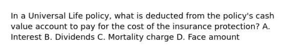 In a Universal Life policy, what is deducted from the policy's cash value account to pay for the cost of the insurance protection? A. Interest B. Dividends C. Mortality charge D. Face amount