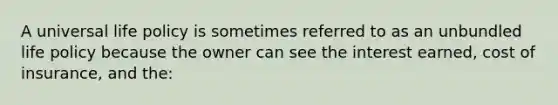 A universal life policy is sometimes referred to as an unbundled life policy because the owner can see the interest earned, cost of insurance, and the: