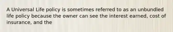 A Universal Life policy is sometimes referred to as an unbundled life policy because the owner can see the interest earned, cost of insurance, and the