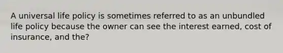 A universal life policy is sometimes referred to as an unbundled life policy because the owner can see the interest earned, cost of insurance, and the?