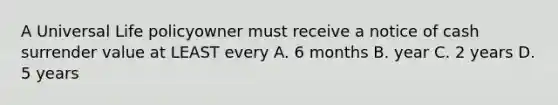 A Universal Life policyowner must receive a notice of cash surrender value at LEAST every A. 6 months B. year C. 2 years D. 5 years