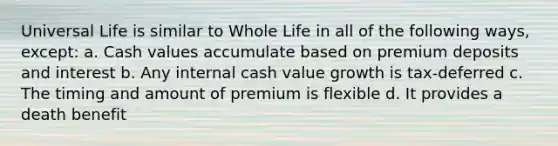 Universal Life is similar to Whole Life in all of the following ways, except: a. Cash values accumulate based on premium deposits and interest b. Any internal cash value growth is tax-deferred c. The timing and amount of premium is flexible d. It provides a death benefit