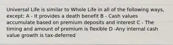 Universal Life is similar to Whole Life in all of the following ways, except: A - It provides a death benefit B - Cash values accumulate based on premium deposits and interest C - The timing and amount of premium is flexible D -Any internal cash value growth is tax-deferred