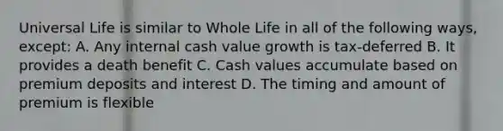 Universal Life is similar to Whole Life in all of the following ways, except: A. Any internal cash value growth is tax-deferred B. It provides a death benefit C. Cash values accumulate based on premium deposits and interest D. The timing and amount of premium is flexible