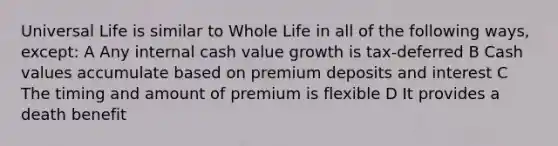 Universal Life is similar to Whole Life in all of the following ways, except: A Any internal cash value growth is tax-deferred B Cash values accumulate based on premium deposits and interest C The timing and amount of premium is flexible D It provides a death benefit