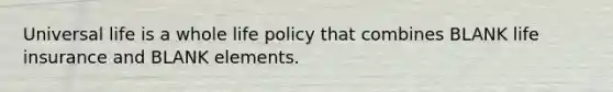 Universal life is a whole life policy that combines BLANK life insurance and BLANK elements.